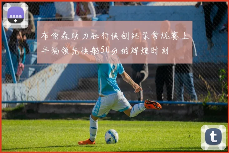 布伦森助力独行侠创纪录常规赛上半场领先快船50分的辉煌时刻
