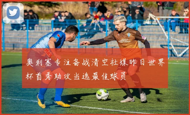 奥利塞专注备战清空社媒昨日世界杯首秀助攻当选最佳球员