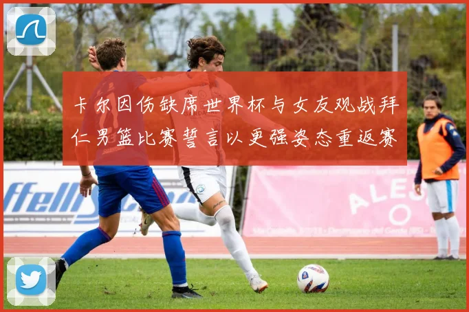 卡尔因伤缺席世界杯与女友观战拜仁男篮比赛誓言以更强姿态重返赛场