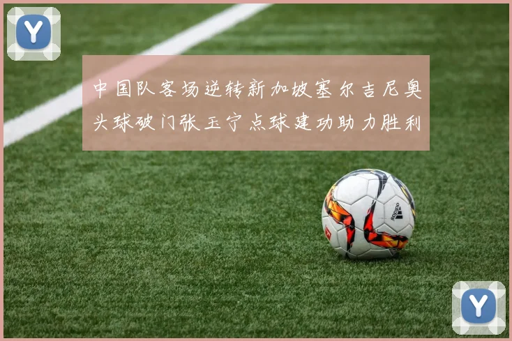 中国队客场逆转新加坡塞尔吉尼奥头球破门张玉宁点球建功助力胜利