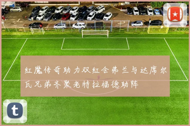 红魔传奇助力双红会弗兰与达席尔瓦兄弟齐聚老特拉福德助阵