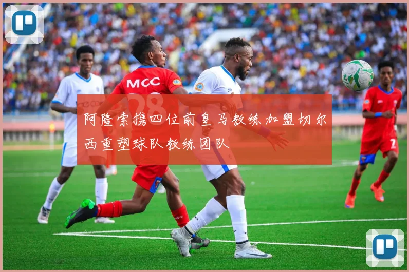 阿隆索携四位前皇马教练加盟切尔西重塑球队教练团队