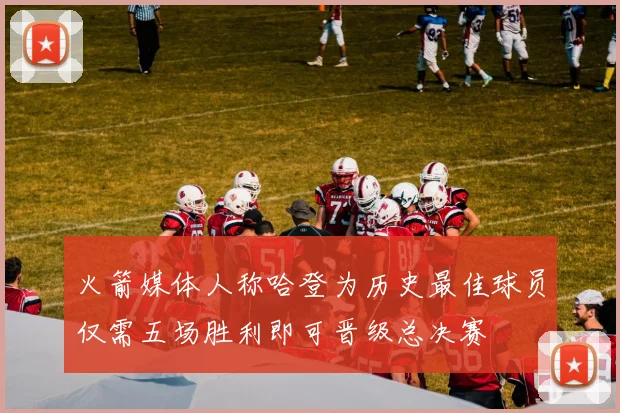 火箭媒体人称哈登为历史最佳球员仅需五场胜利即可晋级总决赛