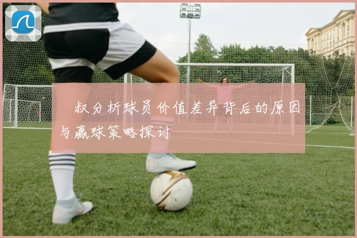 囧叔分析球员价值差异背后的原因与赢球策略探讨