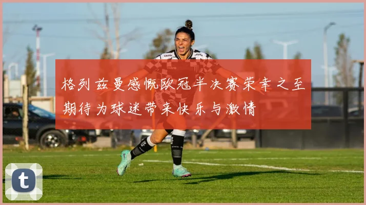 格列兹曼感慨欧冠半决赛荣幸之至期待为球迷带来快乐与激情