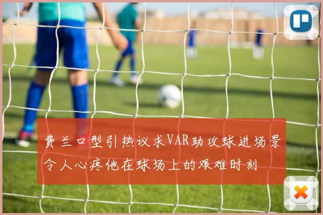 费兰口型引热议求VAR助攻球进场景令人心疼他在球场上的艰难时刻