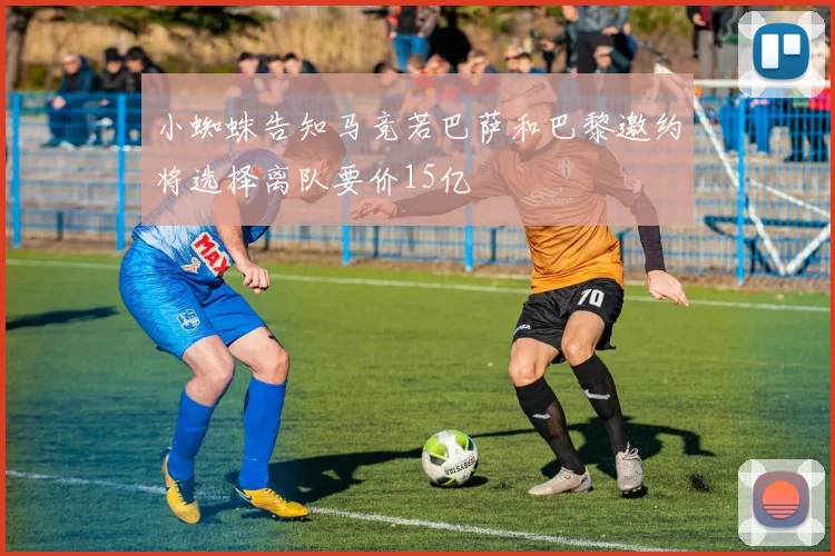小蜘蛛告知马竞若巴萨和巴黎邀约将选择离队要价15亿